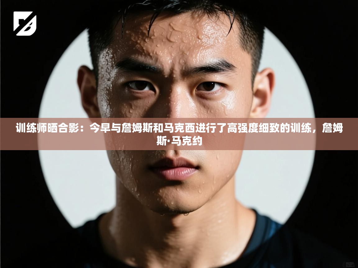 训练师晒合影:今早与詹姆斯和马克西进行了高强度细致的训练,詹姆斯·马克约 第1张