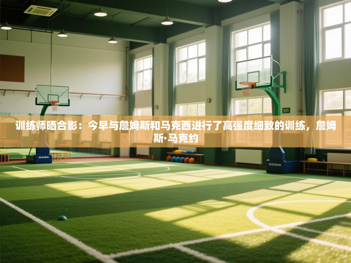 训练师晒合影:今早与詹姆斯和马克西进行了高强度细致的训练,詹姆斯·马克约 第2张